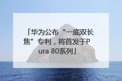 华为公布“一底双长焦”专利，将首发于Pura 80系列