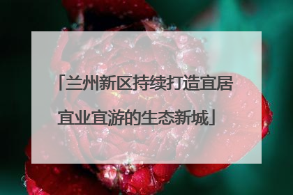 兰州新区持续打造宜居宜业宜游的生态新城