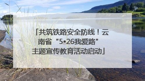 共筑铁路安全防线！云南省“5•26我爱路”主题宣传教育活动启动