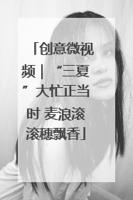创意微视频｜“三夏”大忙正当时 麦浪滚滚穗飘香