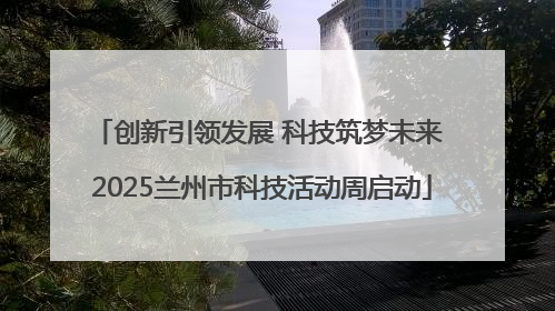 创新引领发展 科技筑梦未来 2025兰州市科技活动周启动