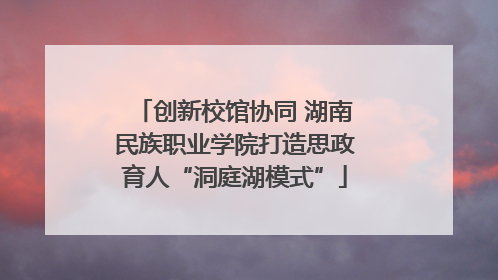 创新校馆协同 湖南民族职业学院打造思政育人“洞庭湖模式”