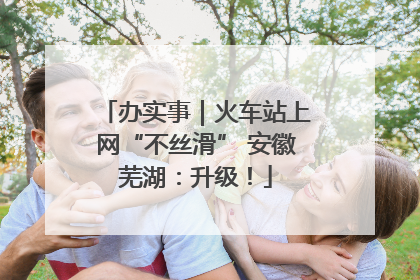办实事｜火车站上网“不丝滑” 安徽芜湖：升级！