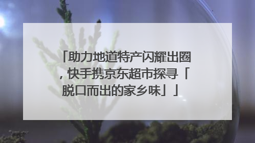 助力地道特产闪耀出圈，快手携京东超市探寻「脱口而出的家乡味」