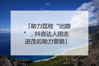 助力荔枝“出圈”，抖音达人团走进茂名助力营销
