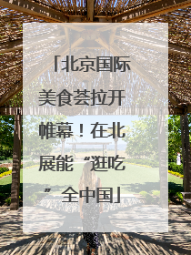 北京国际美食荟拉开帷幕！在北展能“逛吃”全中国