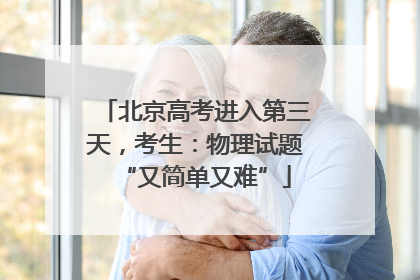北京高考进入第三天，考生：物理试题“又简单又难”