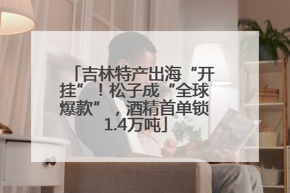 吉林特产出海“开挂”！松子成“全球爆款”，酒精首单锁1.4万吨