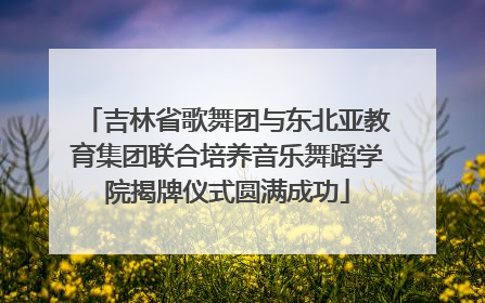 吉林省歌舞团与东北亚教育集团联合培养音乐舞蹈学院揭牌仪式圆满成功