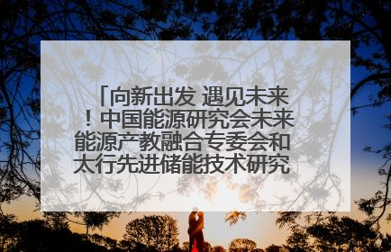 向新出发 遇见未来！中国能源研究会未来能源产教融合专委会和太行先进储能技术研究院在保定成立