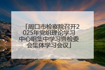 周口市检察院召开2025年党组理论学习中心组集中学习暨检委会集体学习会议