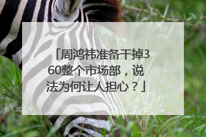 周鸿祎准备干掉360整个市场部，说法为何让人担心？