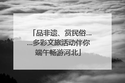品非遗、赏民俗……多彩文旅活动伴你端午畅游河北