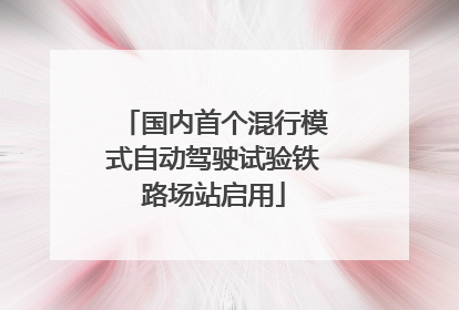 国内首个混行模式自动驾驶试验铁路场站启用