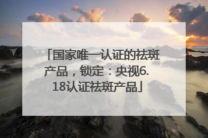 国家唯一认证的祛斑产品，锁定：央视6.18认证祛斑产品