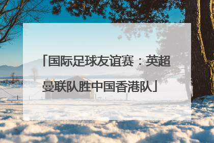 国际足球友谊赛：英超曼联队胜中国香港队