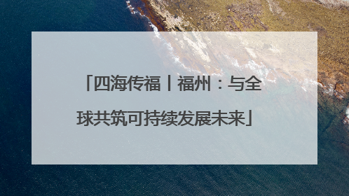 四海传福丨福州：与全球共筑可持续发展未来