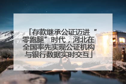 存款继承公证迈进“零跑腿”时代，河北在全国率先实现公证机构与银行数据实时交互