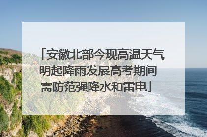 安徽北部今现高温天气 明起降雨发展高考期间需防范强降水和雷电