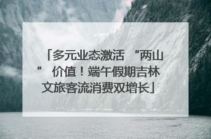 多元业态激活 “两山” 价值！端午假期吉林文旅客流消费双增长