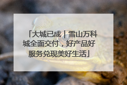 大城已成｜雪山万科城全面交付，好产品好服务兑现美好生活