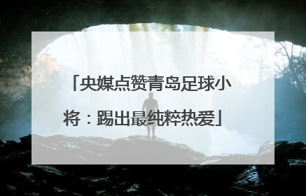 央媒点赞青岛足球小将：踢出最纯粹热爱
