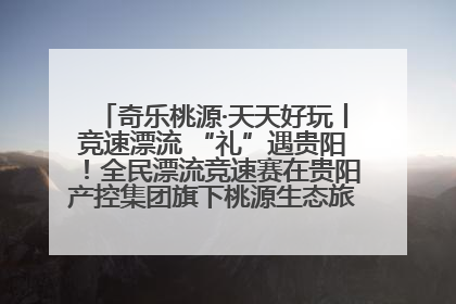 奇乐桃源·天天好玩丨竞速漂流 “礼”遇贵阳！全民漂流竞速赛在贵阳产控集团旗下桃源生态旅游度假区举行