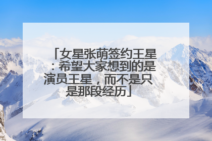 女星张萌签约王星：希望大家想到的是演员王星，而不是只是那段经历