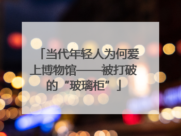 当代年轻人为何爱上博物馆——被打破的“玻璃柜”