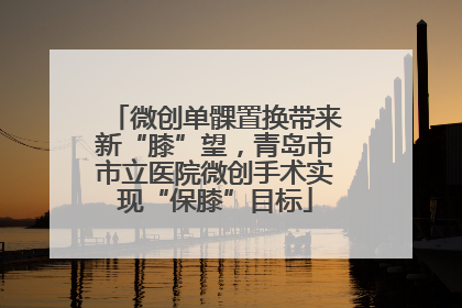 微创单髁置换带来新“膝”望，青岛市市立医院微创手术实现“保膝”目标