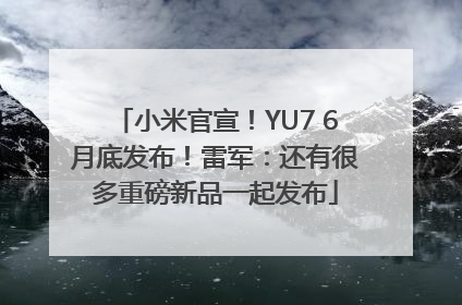 小米官宣！YU7 6月底发布！雷军：还有很多重磅新品一起发布