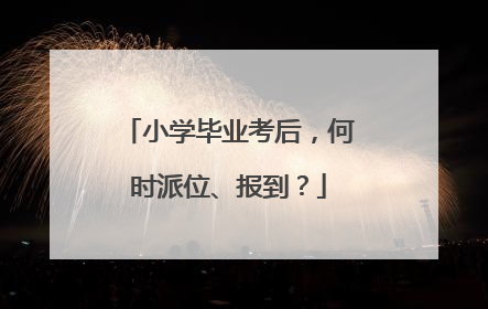小学毕业考后，何时派位、报到？