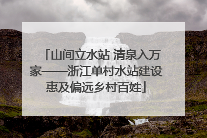 山间立水站 清泉入万家——浙江单村水站建设惠及偏远乡村百姓