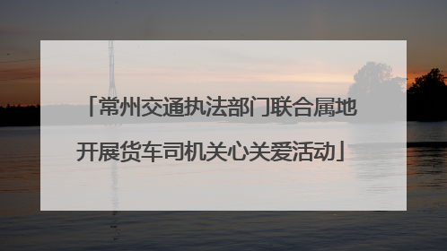 常州交通执法部门联合属地开展货车司机关心关爱活动