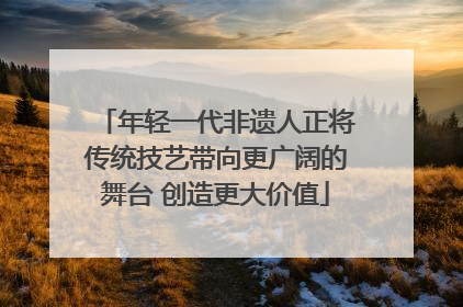 年轻一代非遗人正将传统技艺带向更广阔的舞台 创造更大价值
