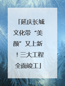 延庆长城文化带“美颜”又上新！三大工程全面竣工
