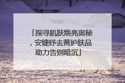 探寻肌肤焕亮奥秘，安婕妤去黄护肤品助力告别暗沉