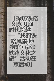 探访铁路文脉 见证时代跨越——“我的铁路风景·博物馆+京张铁路文化之旅”活动在京启动