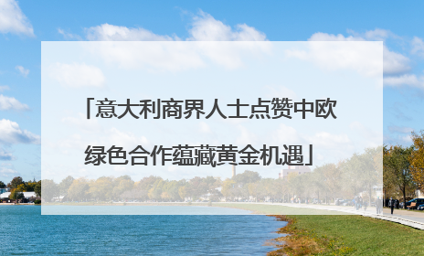 意大利商界人士点赞中欧绿色合作蕴藏黄金机遇