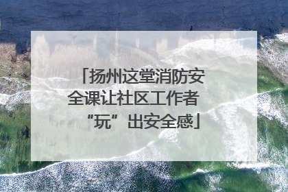 扬州这堂消防安全课让社区工作者“玩”出安全感