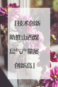 技术创新助推山西煤层气产量屡创新高