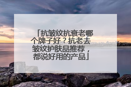 抗皱纹抗衰老哪个牌子好？抗老去皱纹护肤品推荐，都说好用的产品