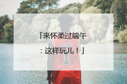 来怀柔过端午：这样玩儿！
