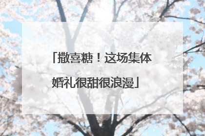 撒喜糖！这场集体婚礼很甜很浪漫