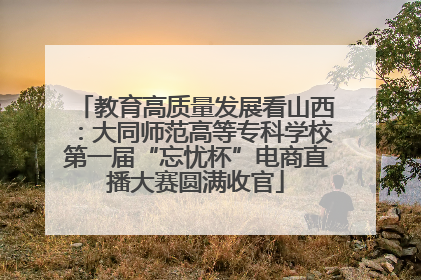 教育高质量发展看山西：大同师范高等专科学校第一届“忘忧杯”电商直播大赛圆满收官