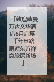 敦煌敢曼万达文华酒店6月启幕 千年丝路邂逅东方禅意旅居新境