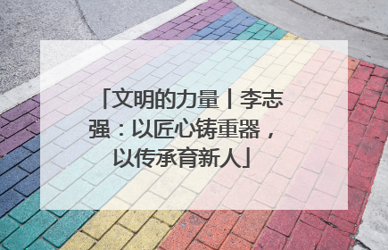 文明的力量丨李志强：以匠心铸重器，以传承育新人