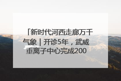 新时代河西走廊万千气象｜开诊5年，武威重离子中心完成2000余例患者治疗