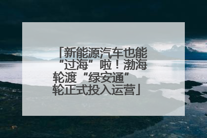 新能源汽车也能“过海”啦！渤海轮渡“绿安通” 轮正式投入运营