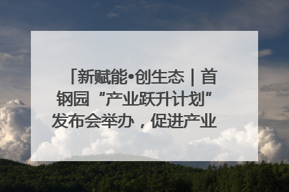 新赋能•创生态｜首钢园“产业跃升计划”发布会举办，促进产业合作交流走深走实
